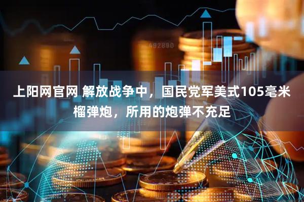 上阳网官网 解放战争中，国民党军美式105毫米榴弹炮，所用的炮弹不充足